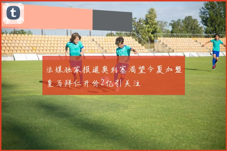 法媒独家报道奥利塞渴望今夏加盟皇马拜仁开价2亿引关注