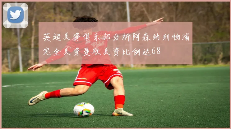 英超美资俱乐部分析阿森纳利物浦完全美资曼联美资比例达68