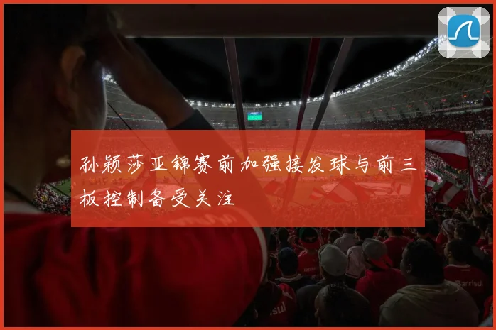 孙颖莎亚锦赛前加强接发球与前三板控制备受关注