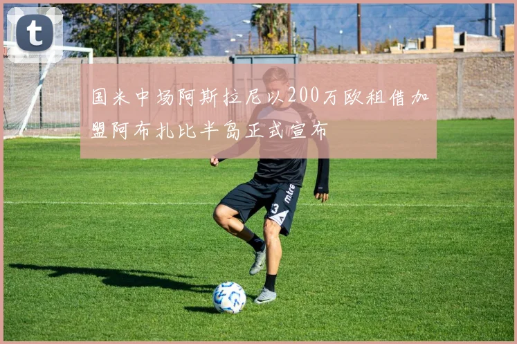 国米中场阿斯拉尼以200万欧租借加盟阿布扎比半岛正式宣布