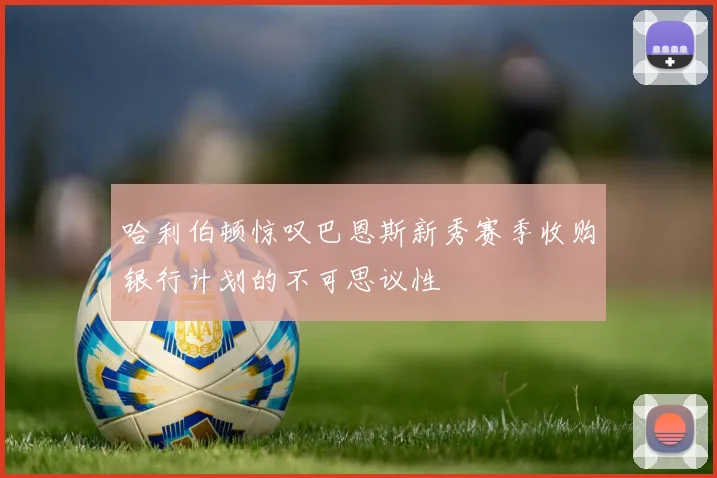 哈利伯顿惊叹巴恩斯新秀赛季收购银行计划的不可思议性