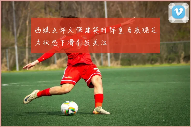 西媒点评久保建英对阵皇马表现乏力状态下滑引发关注