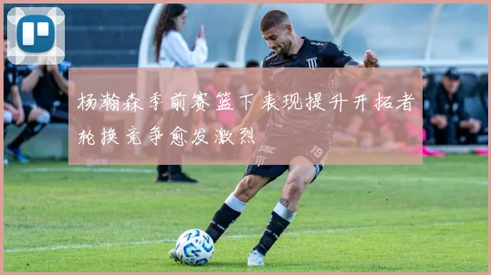 杨瀚森季前赛篮下表现提升开拓者轮换竞争愈发激烈